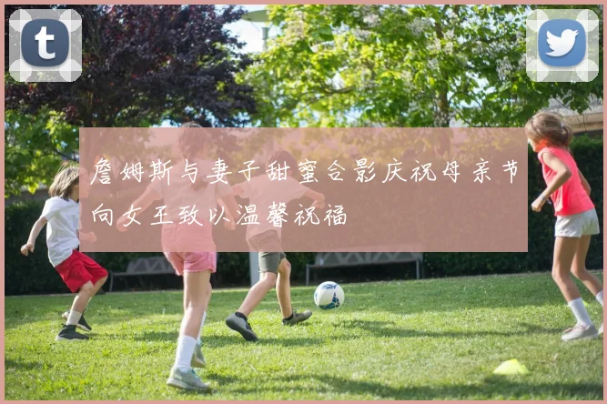 詹姆斯与妻子甜蜜合影庆祝母亲节向女王致以温馨祝福