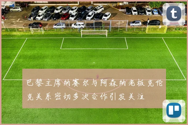 巴黎主席纳赛尔与阿森纳老板克伦克关系密切多次合作引发关注