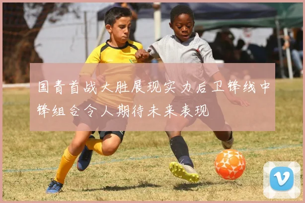 国青首战大胜展现实力后卫锋线中锋组合令人期待未来表现