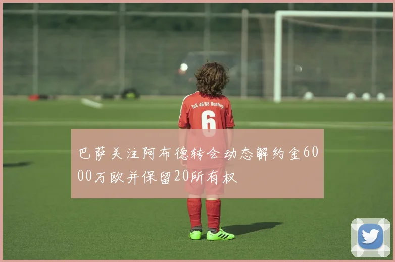 巴萨关注阿布德转会动态解约金6000万欧并保留20所有权