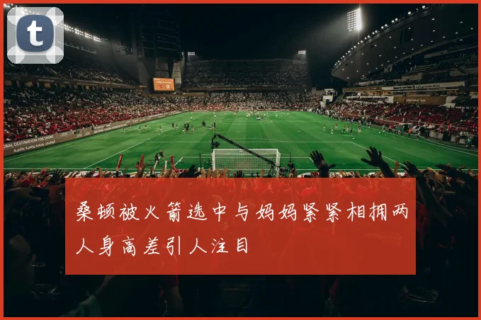 桑顿被火箭选中与妈妈紧紧相拥两人身高差引人注目