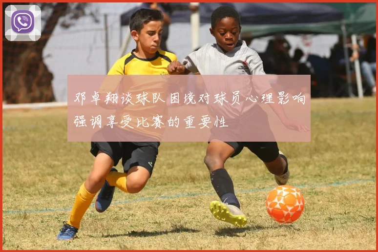 邓卓翔谈球队困境对球员心理影响强调享受比赛的重要性