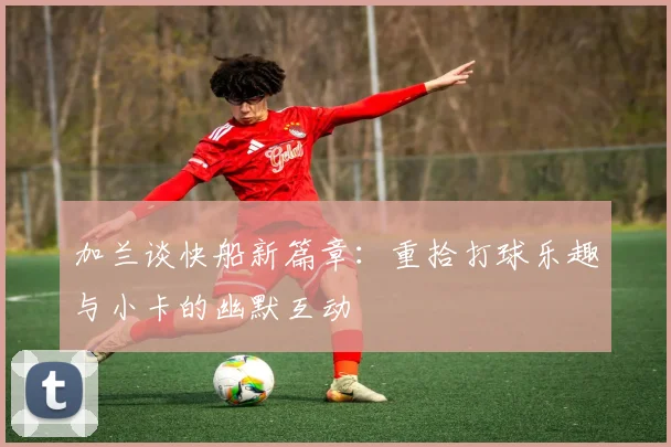加兰谈快船新篇章：重拾打球乐趣与小卡的幽默互动