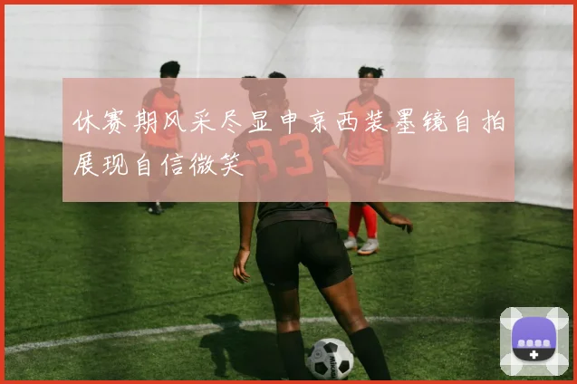 休赛期风采尽显申京西装墨镜自拍展现自信微笑