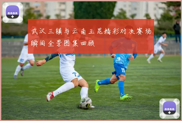 武汉三镇与云南玉昆精彩对决赛场瞬间全景图集回顾