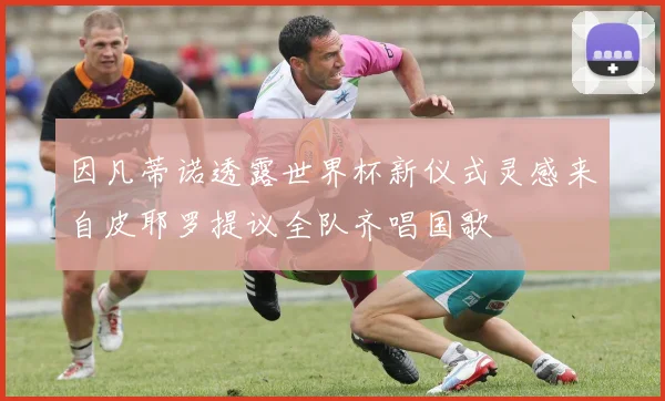 因凡蒂诺透露世界杯新仪式灵感来自皮耶罗提议全队齐唱国歌