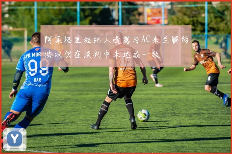 阿莱格里经纪人透露与AC米兰解约协议仍在谈判中未达成一致