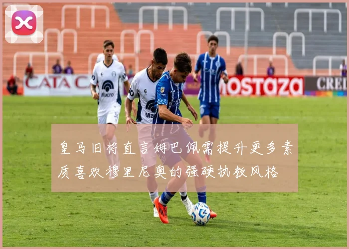皇马旧将直言姆巴佩需提升更多素质喜欢穆里尼奥的强硬执教风格