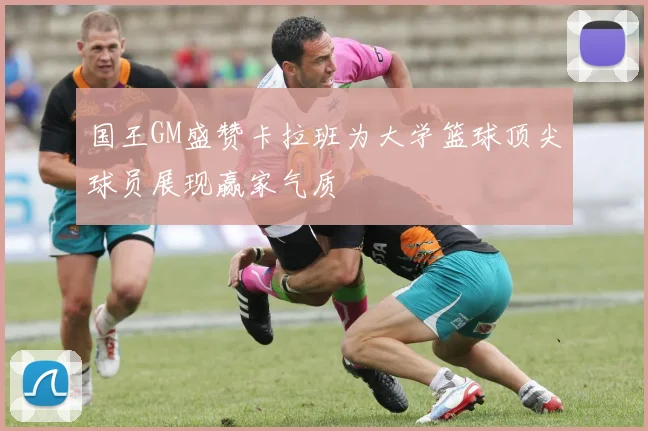 国王GM盛赞卡拉班为大学篮球顶尖球员展现赢家气质