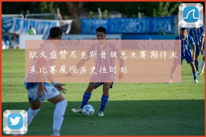 欧文盛赞尼克斯晋级总决赛期待未来比赛展现历史性时刻