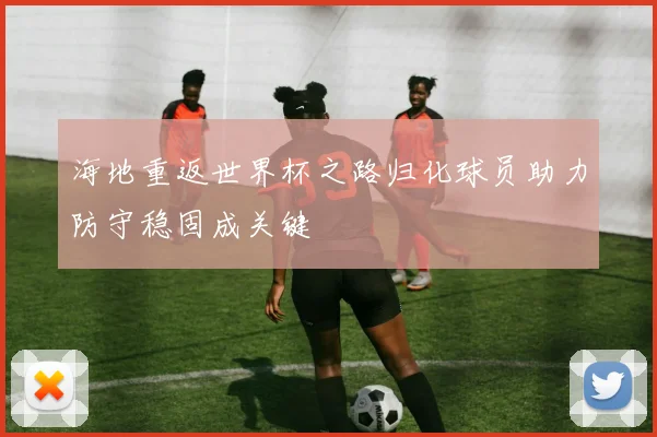 海地重返世界杯之路归化球员助力防守稳固成关键