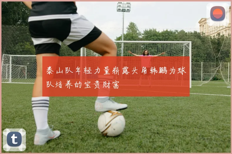 泰山队年轻力量崭露头角韩鹏为球队培养的宝贵财富