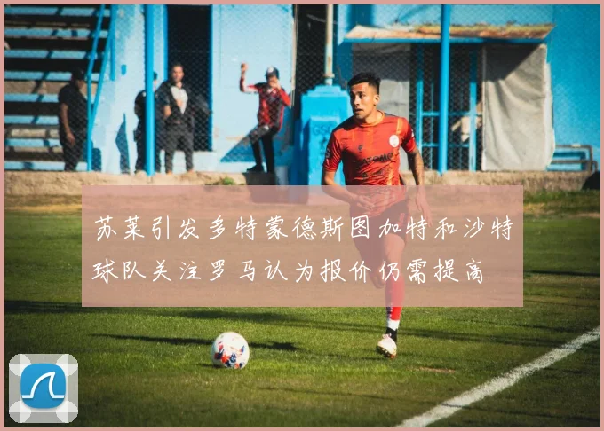 苏莱引发多特蒙德斯图加特和沙特球队关注罗马认为报价仍需提高