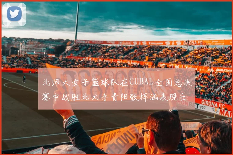 北师大女子篮球队在CUBAL全国总决赛中战胜北大李青阳张梓涵表现出色助力胜利
