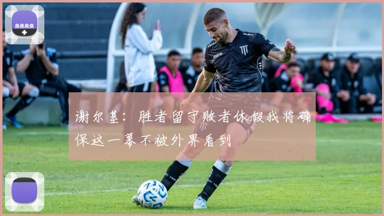 谢尔基：胜者留守败者休假我将确保这一幕不被外界看到